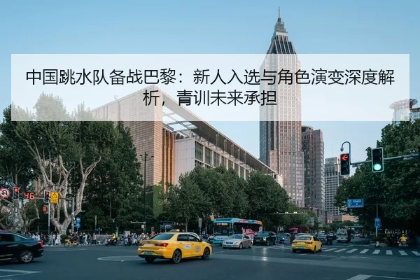 中国跳水队备战巴黎：新人入选与角色演变深度解析，青训未来承担